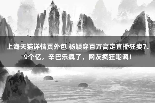 上海天猫详情页外包 杨颖穿百万高定直播狂卖7.9个亿，辛巴乐疯了，网友疯狂嘲讽！