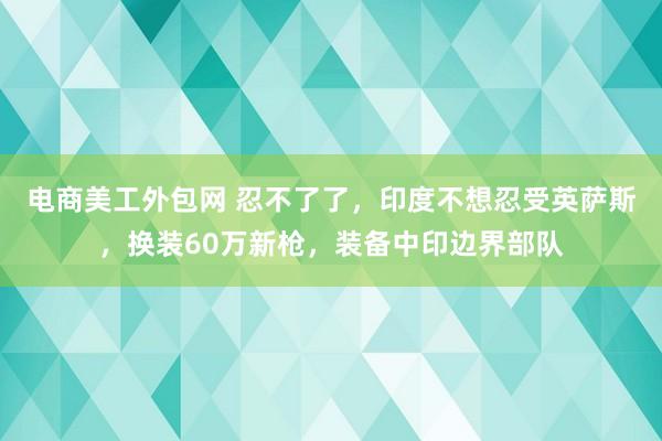 电商美工外包网 忍不了了，印度不想忍受英萨斯，换装60万新枪，装备中印边界部队