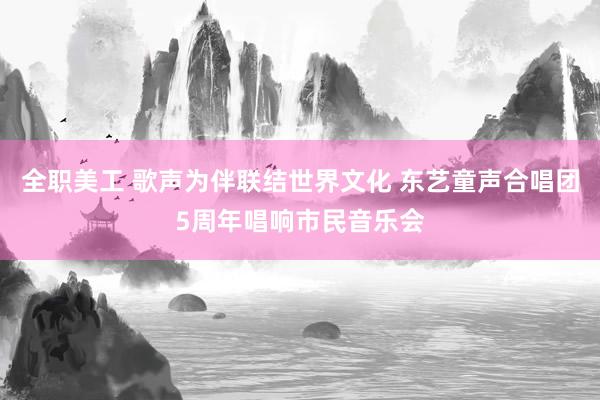 全职美工 歌声为伴联结世界文化 东艺童声合唱团5周年唱响市民音乐会