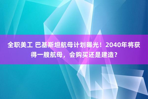 全职美工 巴基斯坦航母计划曝光！2040年将获得一艘航母，会购买还是建造？