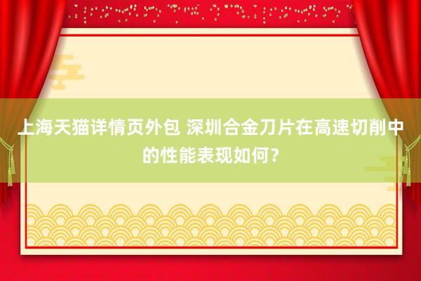 上海天猫详情页外包 深圳合金刀片在高速切削中的性能表现如何？