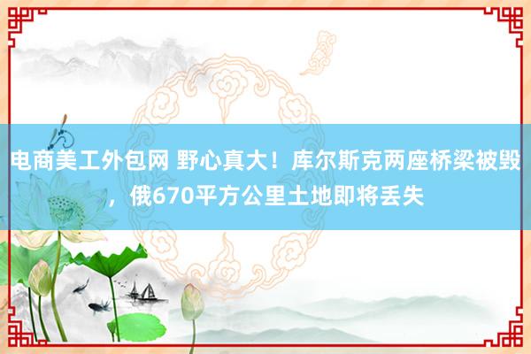 电商美工外包网 野心真大！库尔斯克两座桥梁被毁，俄670平方公里土地即将丢失