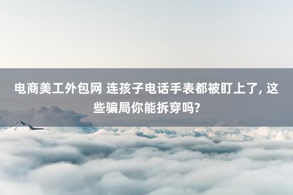 电商美工外包网 连孩子电话手表都被盯上了, 这些骗局你能拆穿吗?